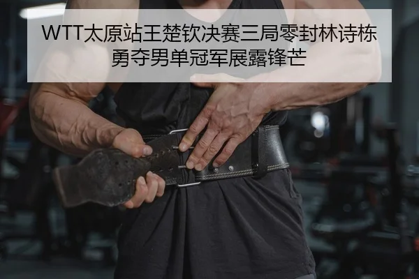 WTT太原站王楚钦决赛三局零封林诗栋 勇夺男单冠军展露锋芒